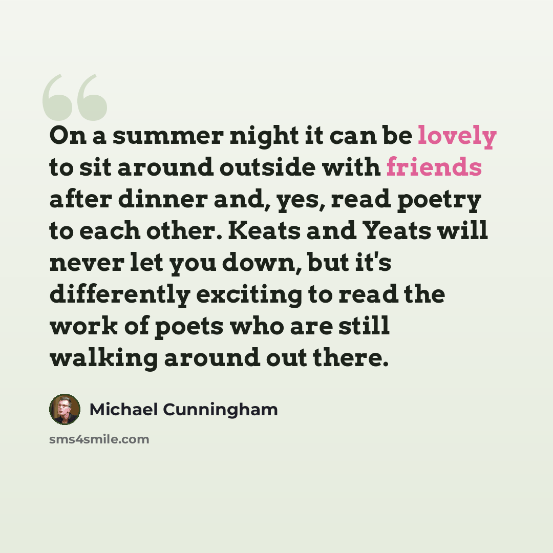 “On a summer night it can be lovely to sit around outside with friends after dinner and, yes, read poetry to each other. Keats and Yeats will never let you down, but it's differently exciting to read the work of poets who are still walking around out there.” quote by Michael Cunningham