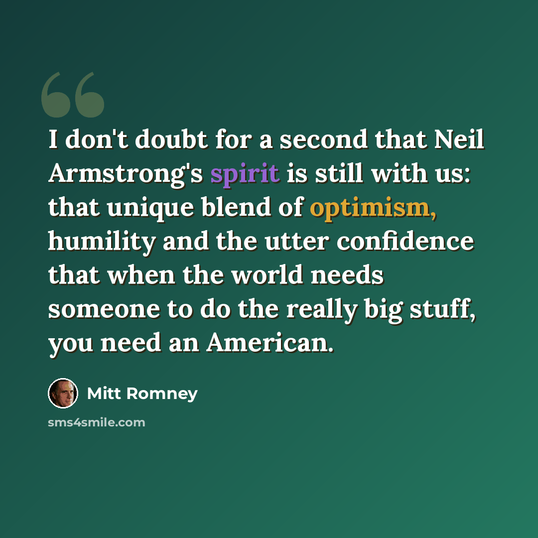“I don't doubt for a second that Neil Armstrong's spirit is still with us: that unique blend of optimism, humility and the utter confidence that when the world needs someone to do the really big stuff, you need an American.” quote by Mitt Romney
