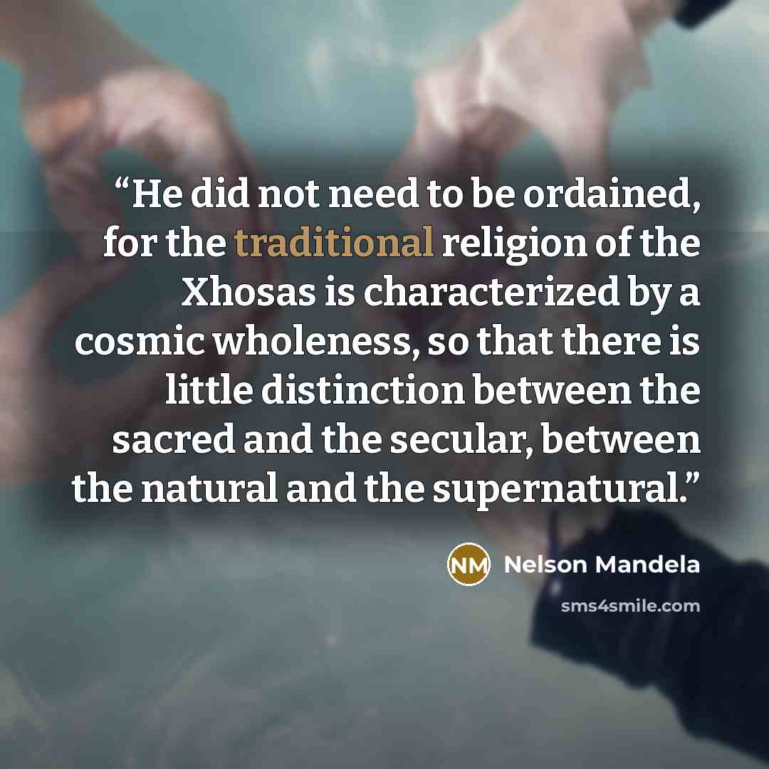 “He did not need to be ordained, for the traditional religion of the Xhosas is characterized by a cosmic wholeness, so that there is little distinction between the sacred and the secular, between the natural and the supernatural.” quote by Nelson Mandela