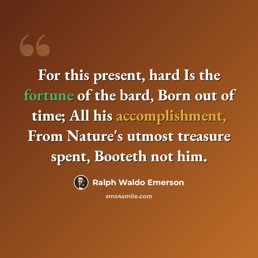 “For this present, hard Is the fortune of the bard, Born out of time; All his accomplishment, From Nature's utmost treasure spent, Booteth not him.” quote by Ralph Waldo Emerson