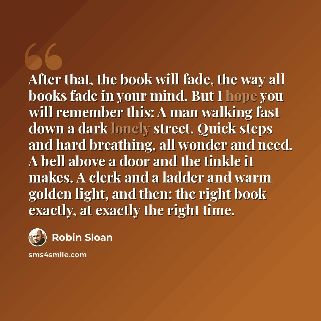 “After that, the book will fade, the way all books fade in your mind. But I hope you will remember this: A man walking fast down a dark lonely street. Quick steps and hard breathing, all wonder and need. A bell above a door and the tinkle it makes. A clerk and a ladder and warm golden light, and…” quote by Robin Sloan