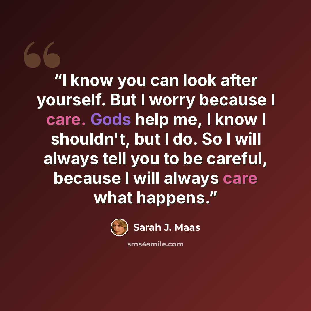 “I know you can look after yourself. But I worry because I care. Gods help me, I know I shouldn't, but I do. So I will always tell you to be careful, because I will always care what happens.” quote by Sarah J. Maas