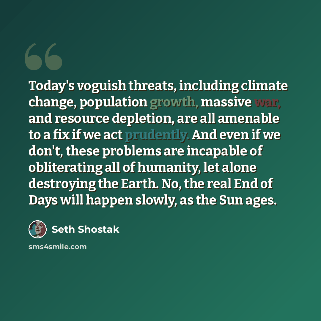 “Today's voguish threats, including climate change, population growth, massive war, and resource depletion, are all amenable to a fix if we act prudently. And even if we don't, these problems are incapable of obliterating all of humanity, let alone destroying the Earth. No, the real End of Days…” quote by Seth Shostak
