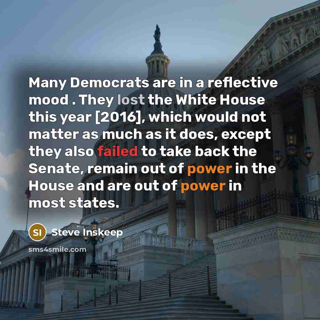 “Many Democrats are in a reflective mood . They lost the White House this year [2016], which would not matter as much as it does, except they also failed to take back the Senate, remain out of power in the House and are out of power in most states.” quote by Steve Inskeep