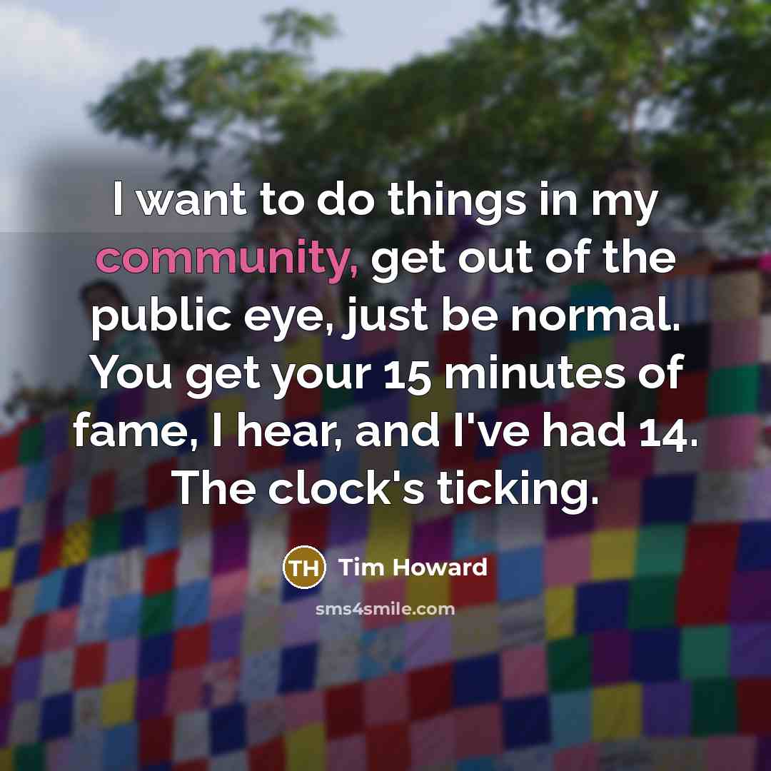 “I want to do things in my community, get out of the public eye, just be normal. You get your 15 minutes of fame, I hear, and I've had 14. The clock's ticking.” quote by Tim Howard