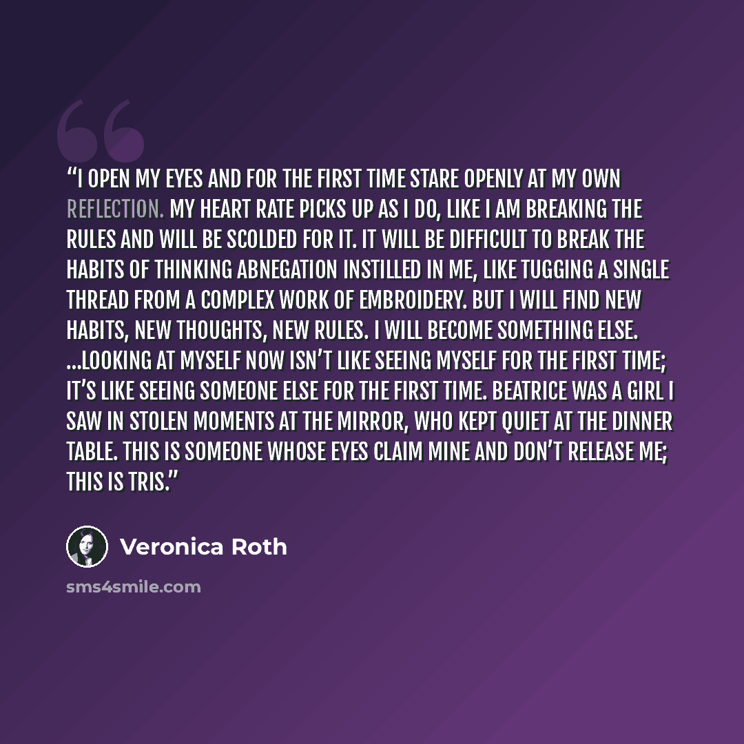 “I open my eyes and for the first time stare openly at my own reflection. My heart rate picks up as I do, like I am breaking the rules and will be scolded for it. It will be difficult to break the habits of thinking Abnegation instilled in me, like tugging a single thread from a complex work of…” quote by Veronica Roth