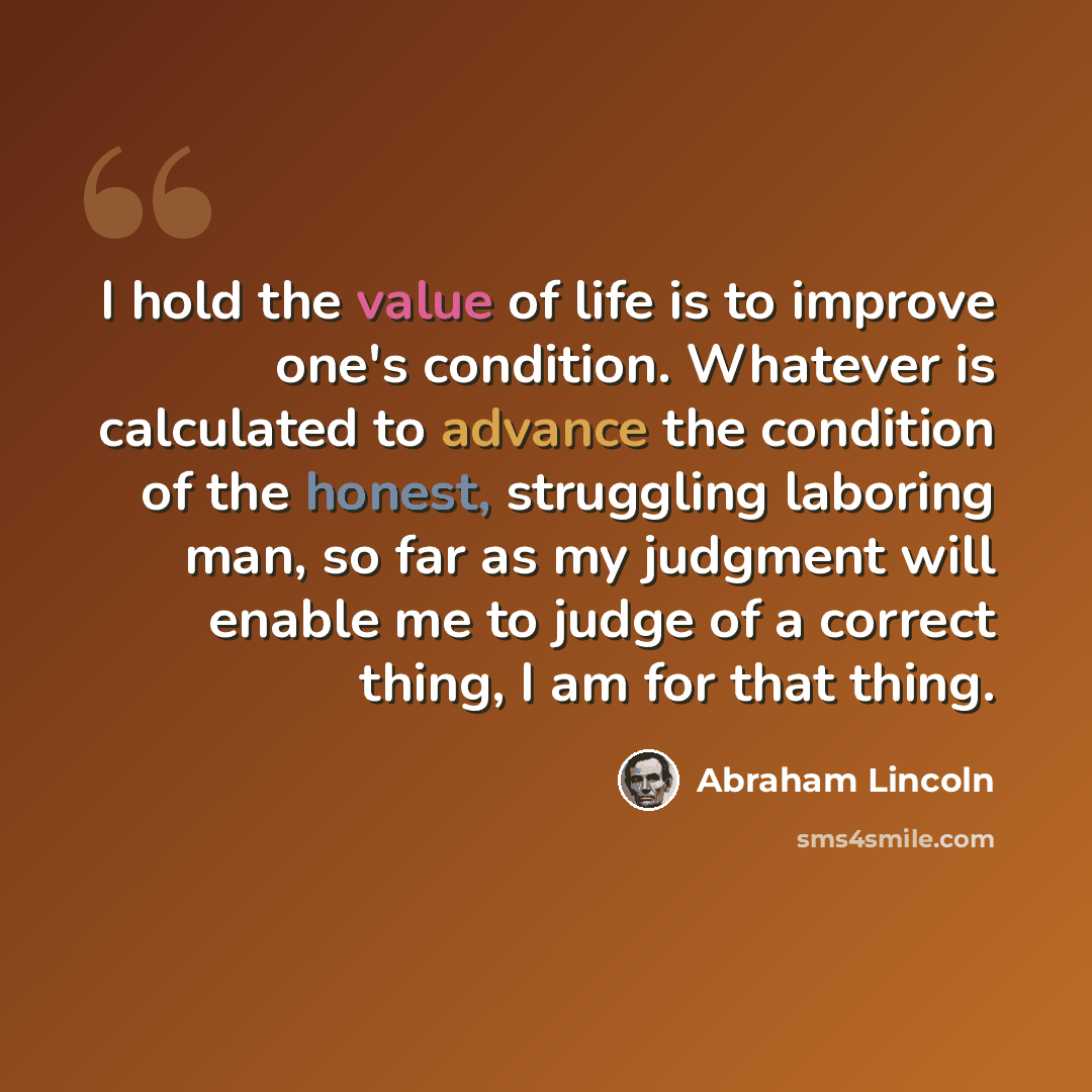 “I hold the value of life is to improve one's condition. Whatever is calculated to advance the condition of the honest, struggling laboring man, so far as my judgment will enable me to judge of a correct thing, I am for that thing.” quote by Abraham Lincoln