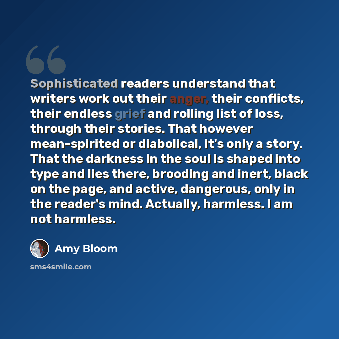 “Sophisticated readers understand that writers work out their anger, their conflicts, their endless grief and rolling list of loss, through their stories. That however mean-spirited or diabolical, it's only a story. That the darkness in the soul is shaped into type and lies there, brooding and…” quote by Amy Bloom