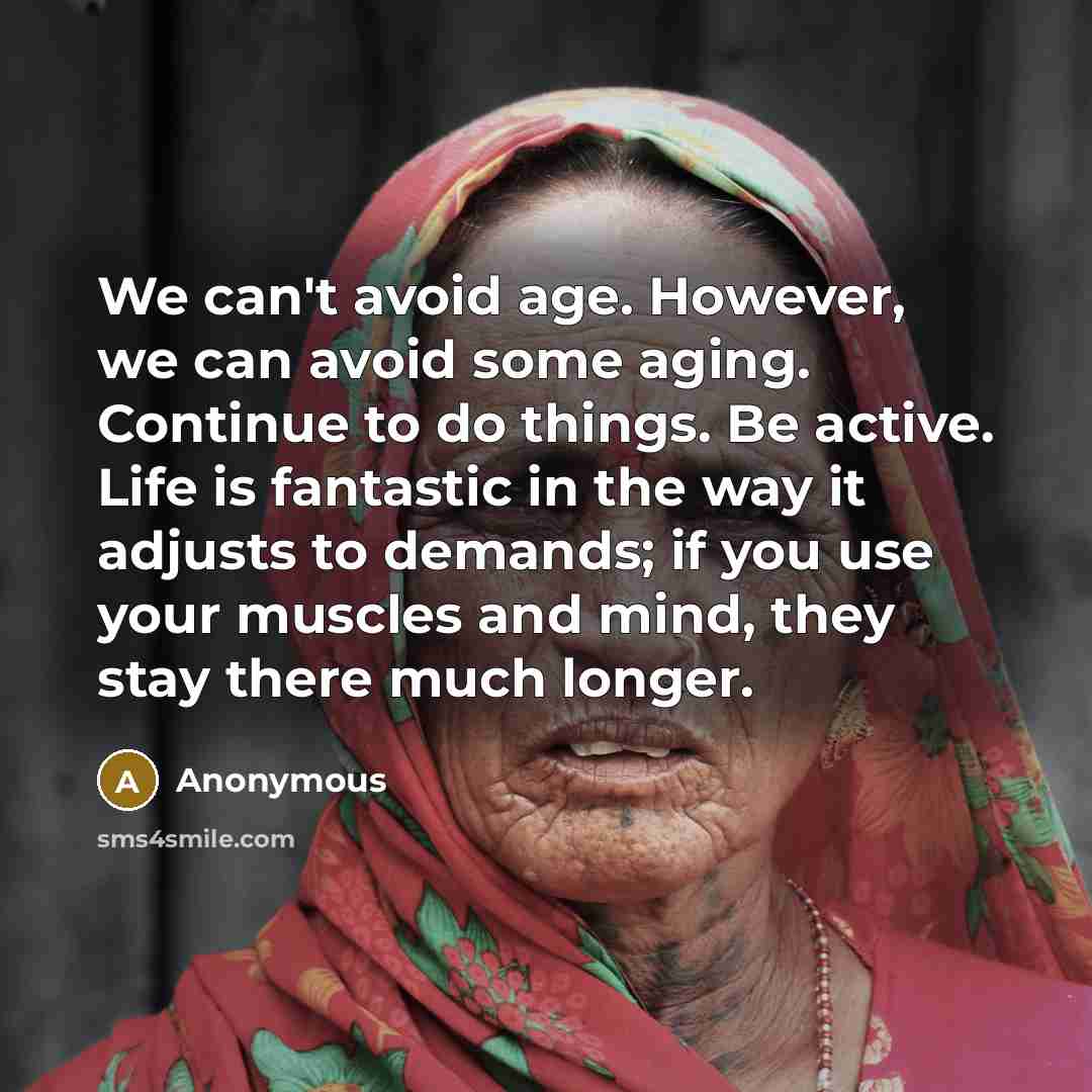 “We can't avoid age. However, we can avoid some aging. Continue to do things. Be active. Life is fantastic in the way it adjusts to demands; if you use your muscles and mind, they stay there much longer.” quote by Anonymous