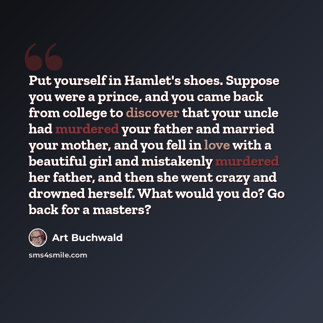 “Put yourself in Hamlet's shoes. Suppose you were a prince, and you came back from college to discover that your uncle had murdered your father and married your mother, and you fell in love with a beautiful girl and mistakenly murdered her father, and then she went crazy and drowned herself. What…” quote by Art Buchwald