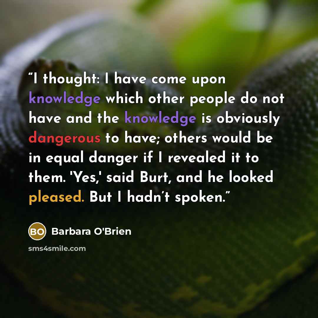 “I thought: I have come upon knowledge which other people do not have and the knowledge is obviously dangerous to have; others would be in equal danger if I revealed it to them. 'Yes,' said Burt, and he looked pleased. But I hadn’t spoken.” quote by Barbara O'Brien