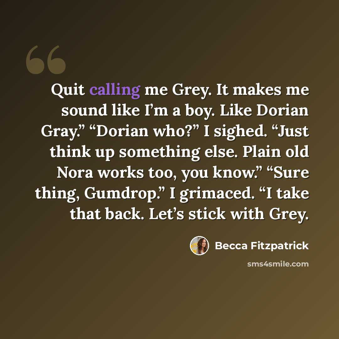 “Quit calling me Grey. It makes me sound like I’m a boy. Like Dorian Gray.” “Dorian who?” I sighed. “Just think up something else. Plain old Nora works too, you know.” “Sure thing, Gumdrop.” I grimaced. “I take that back. Let’s stick with Grey.” quote by Becca Fitzpatrick