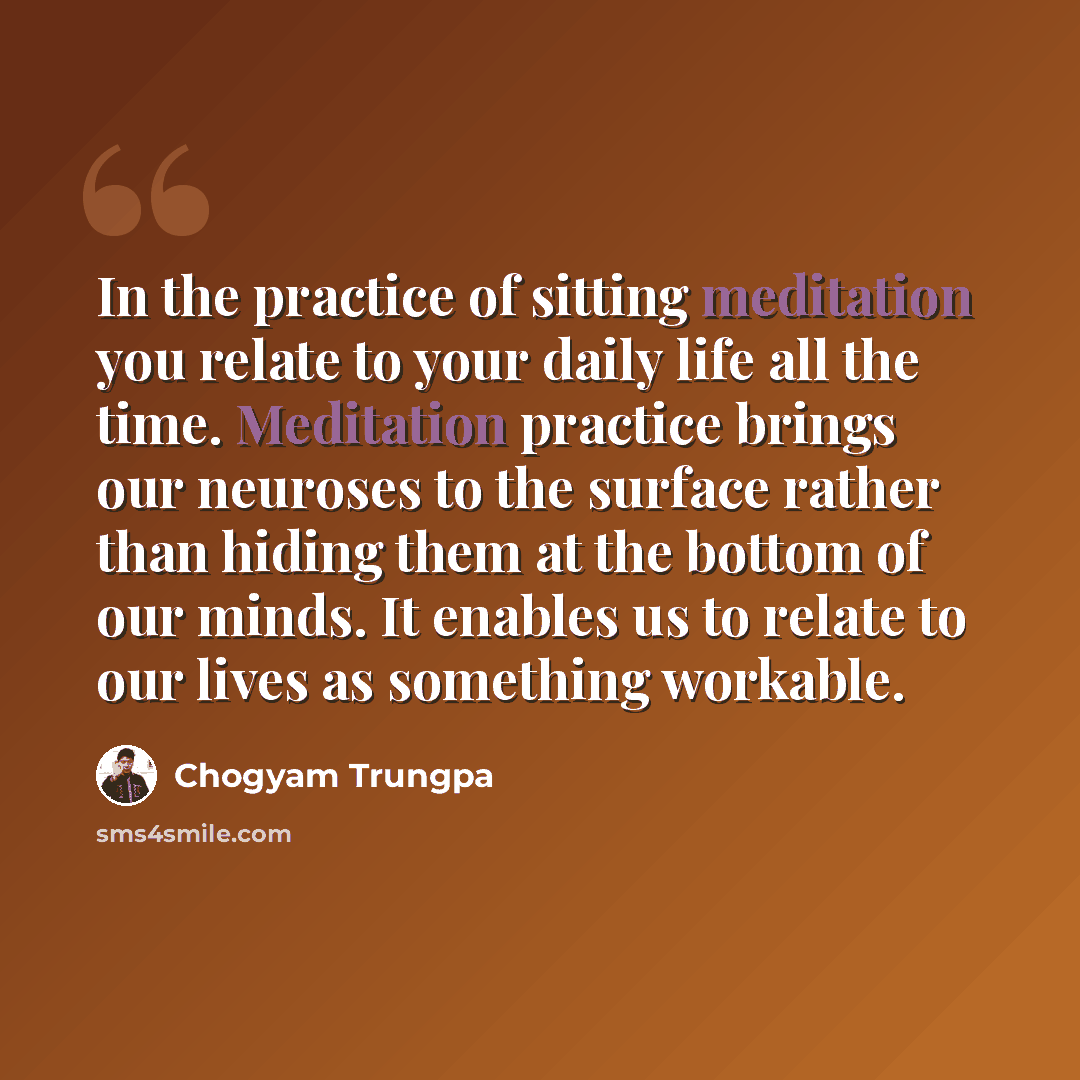“In the practice of sitting meditation you relate to your daily life all the time. Meditation practice brings our neuroses to the surface rather than hiding them at the bottom of our minds. It enables us to relate to our lives as something workable.” quote by Chogyam Trungpa