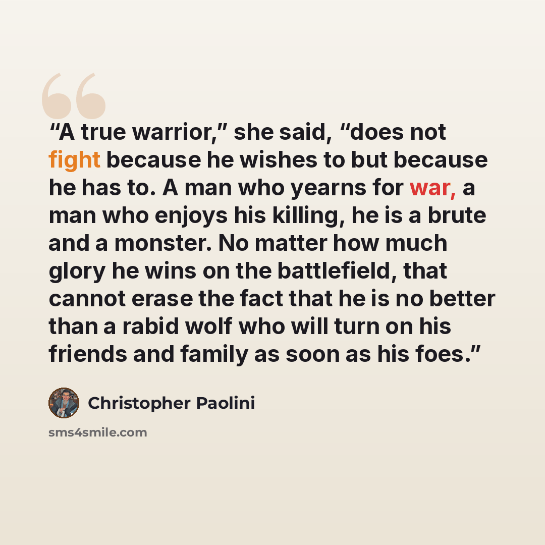 “A true warrior,” she said, “does not fight because he wishes to but because he has to. A man who yearns for war, a man who enjoys his killing, he is a brute and a monster. No matter how much glory he wins on the battlefield, that cannot erase the fact that he is no better than a rabid wolf who…” quote by Christopher Paolini