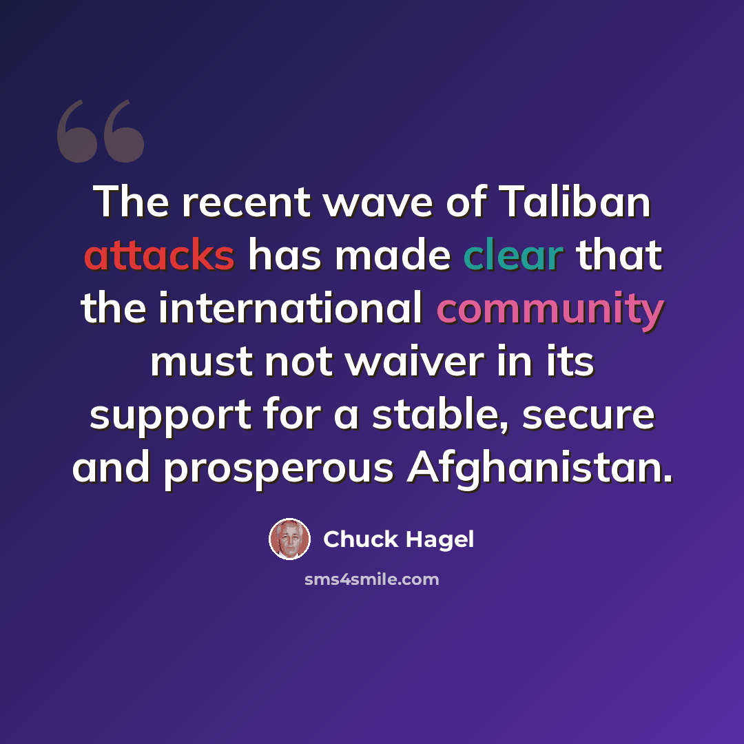“The recent wave of Taliban attacks has made clear that the international community must not waiver in its support for a stable, secure and prosperous Afghanistan.” quote by Chuck Hagel