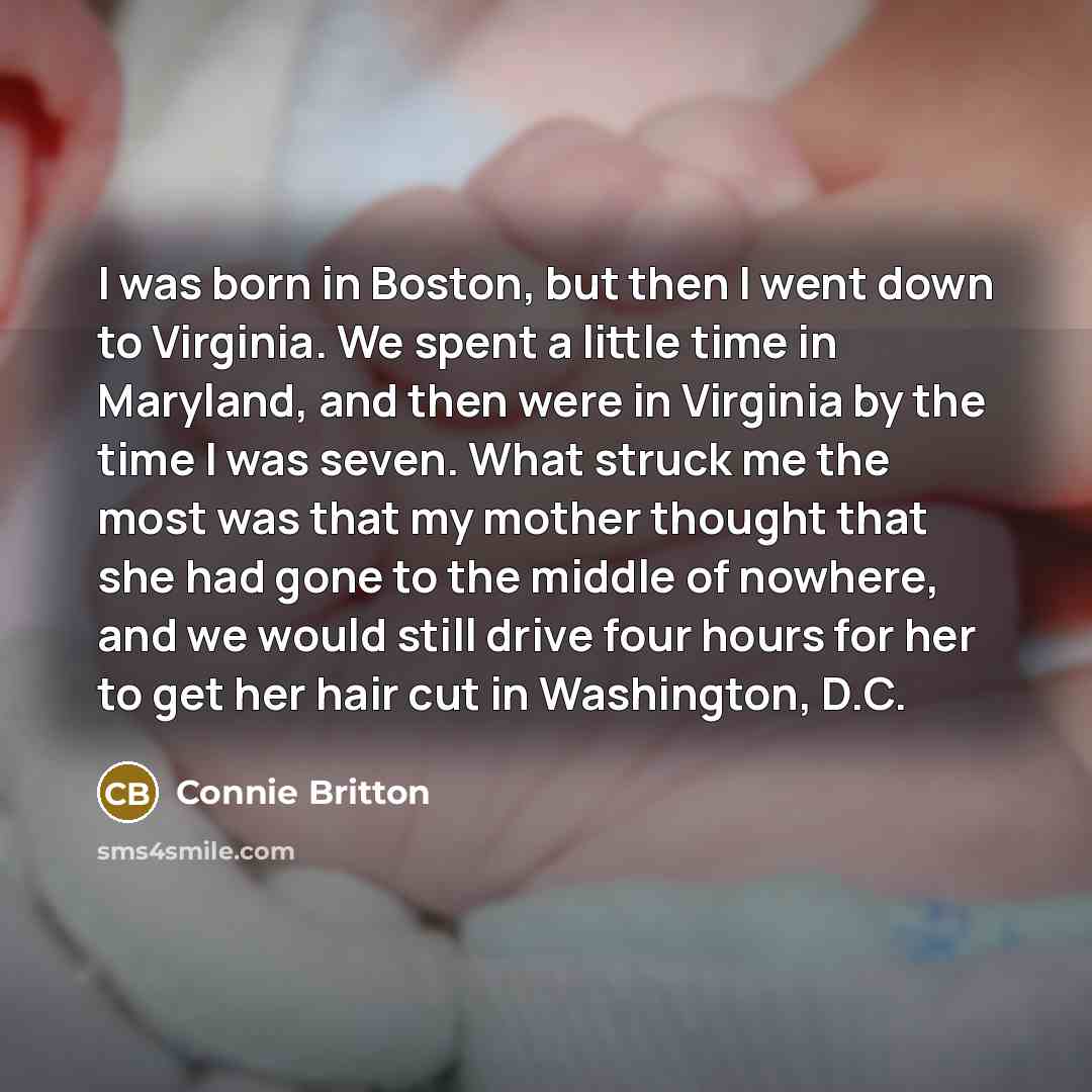 “I was born in Boston, but then I went down to Virginia. We spent a little time in Maryland, and then were in Virginia by the time I was seven. What struck me the most was that my mother thought that she had gone to the middle of nowhere, and we would still drive four hours for her to get her hair…” quote by Connie Britton