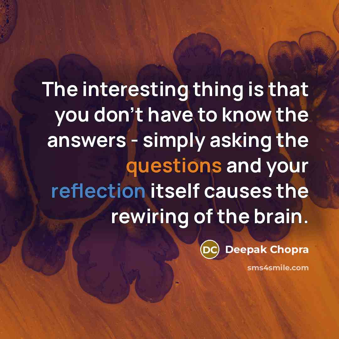 “The interesting thing is that you don't have to know the answers - simply asking the questions and your reflection itself causes the rewiring of the brain.” quote by Deepak Chopra