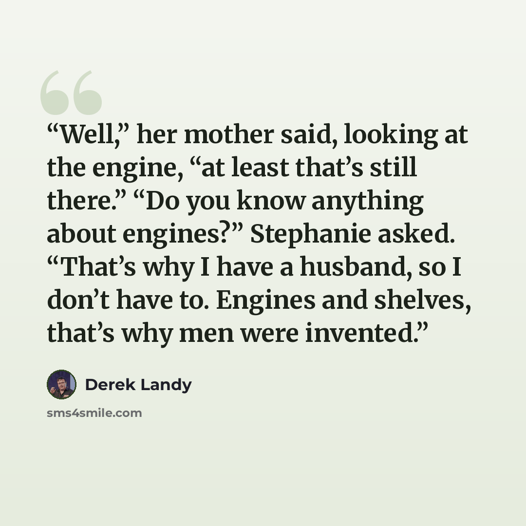 “Well,” her mother said, looking at the engine, “at least that’s still there.” “Do you know anything about engines?” Stephanie asked. “That’s why I have a husband, so I don’t have to. Engines and shelves, that’s why men were invented.” quote by Derek Landy