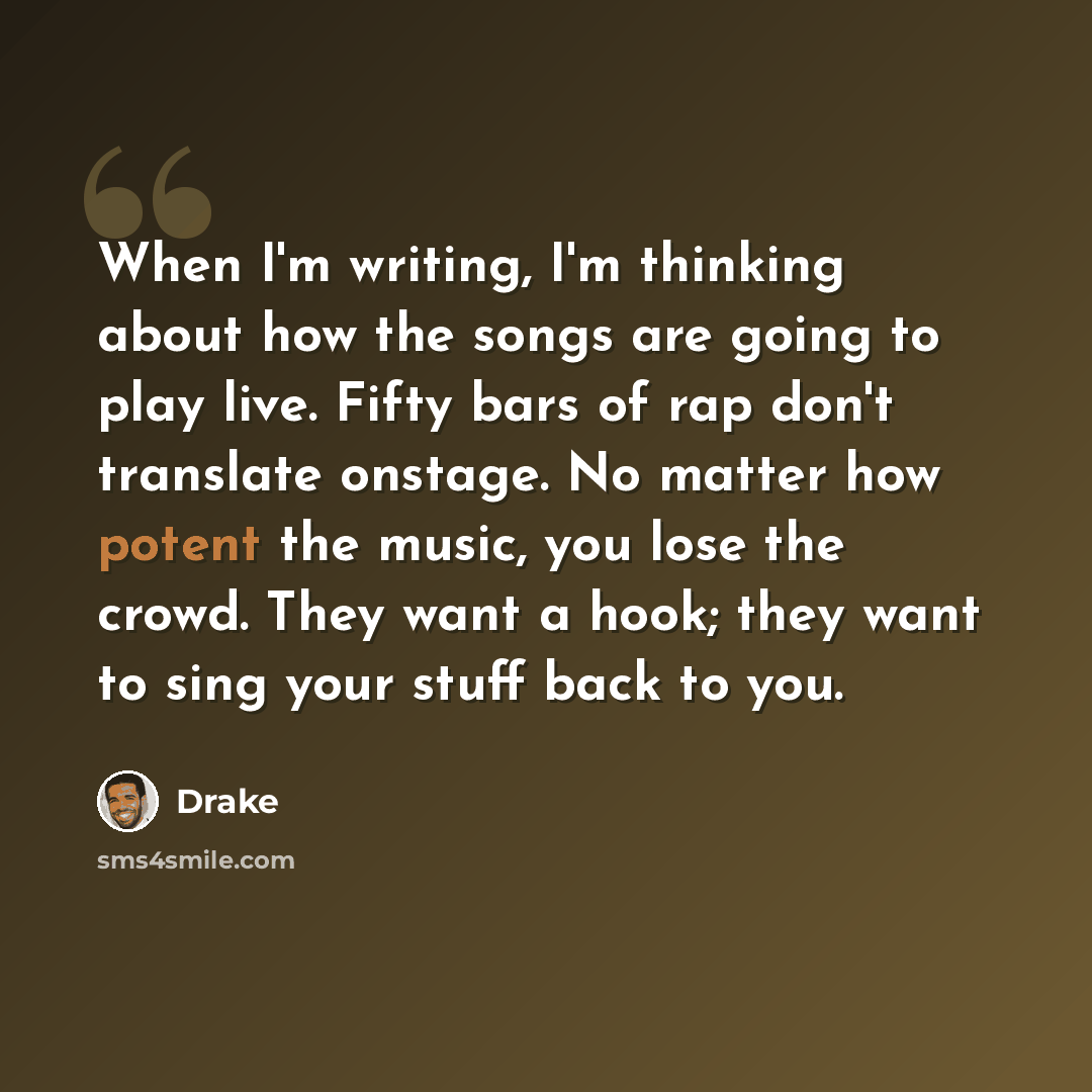 “When I'm writing, I'm thinking about how the songs are going to play live. Fifty bars of rap don't translate onstage. No matter how potent the music, you lose the crowd. They want a hook; they want to sing your stuff back to you.” quote by Drake