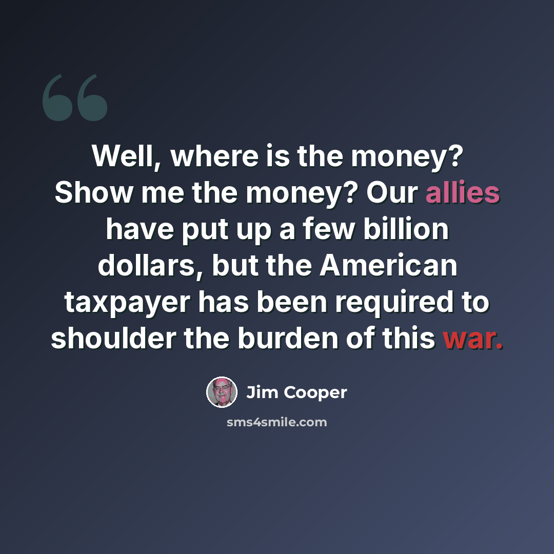 “Well, where is the money? Show me the money? Our allies have put up a few billion dollars, but the American taxpayer has been required to shoulder the burden of this war.” quote by Jim Cooper