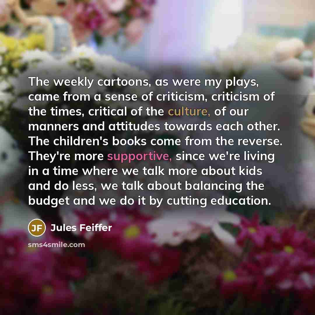 “The weekly cartoons, as were my plays, came from a sense of criticism, criticism of the times, critical of the culture, of our manners and attitudes towards each other. The children's books come from the reverse. They're more supportive, since we're living in a time where we talk more about kids…” quote by Jules Feiffer