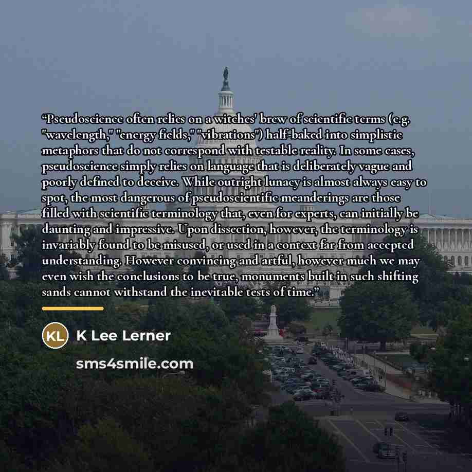 “Pseudoscience often relies on a witches' brew of scientific terms (e.g. "wavelength," "energy fields," "vibrations") half-baked into simplistic metaphors that do not correspond with testable reality. In some cases, pseudoscience simply relies on language that is deliberately vague and poorly…” quote by K Lee Lerner