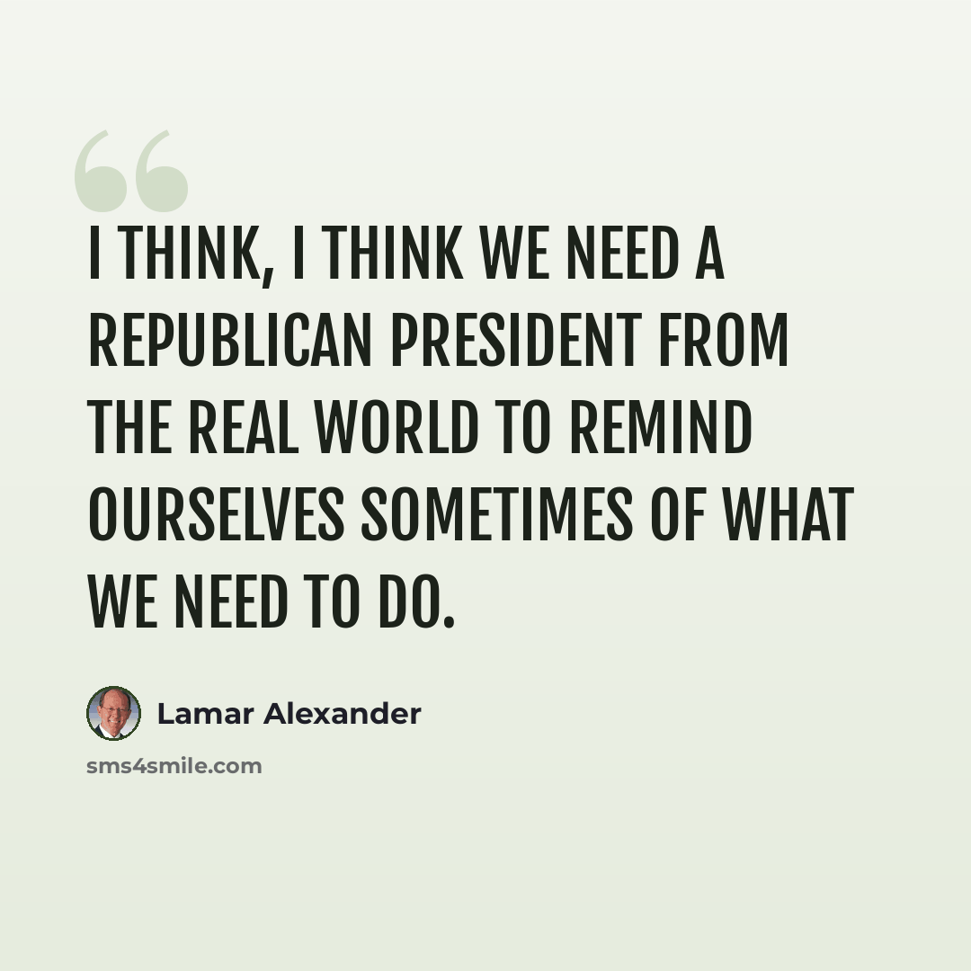 “I think, I think we need a Republican president from the real world to remind ourselves sometimes of what we need to do.” quote by Lamar Alexander