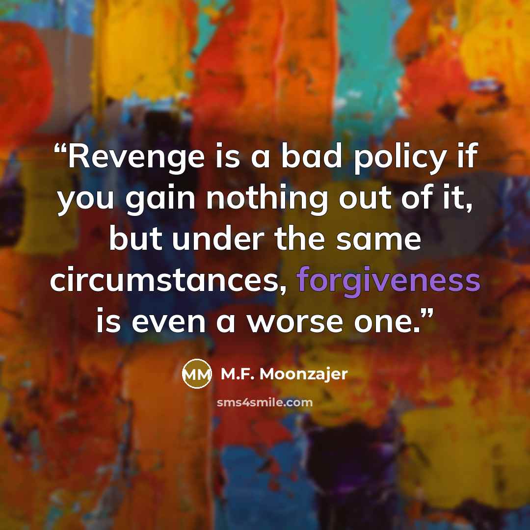 “Revenge is a bad policy if you gain nothing out of it, but under the same circumstances, forgiveness is even a worse one.” quote by M.F. Moonzajer