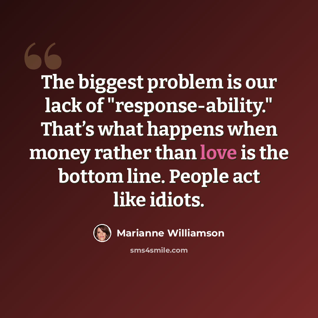 “The biggest problem is our lack of "response-ability." That’s what happens when money rather than love is the bottom line. People act like idiots.” quote by Marianne Williamson