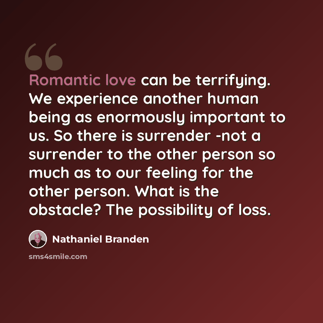“Romantic love can be terrifying. We experience another human being as enormously important to us. So there is surrender -not a surrender to the other person so much as to our feeling for the other person. What is the obstacle? The possibility of loss.” quote by Nathaniel Branden