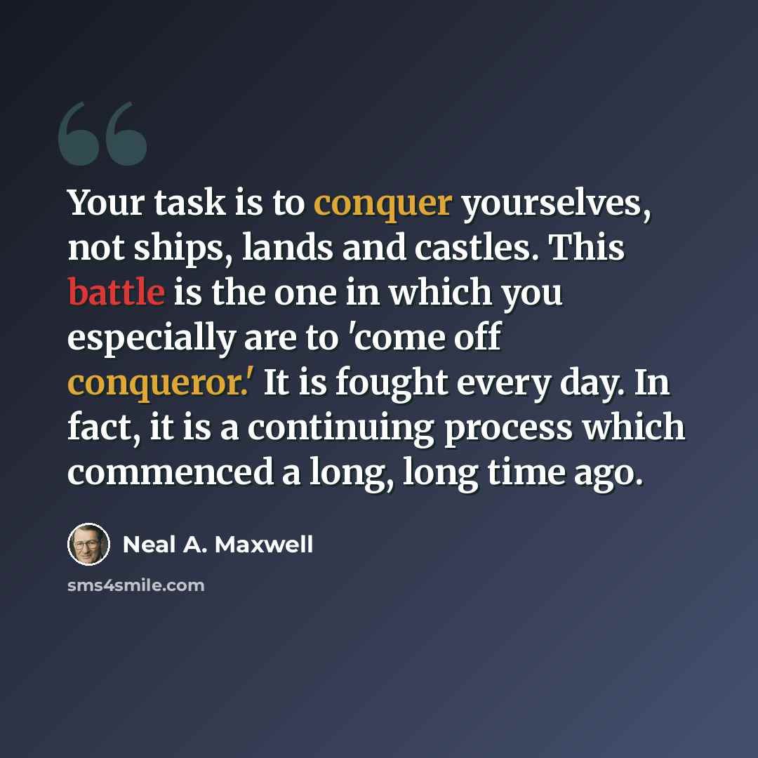 “Your task is to conquer yourselves, not ships, lands and castles. This battle is the one in which you especially are to 'come off conqueror.' It is fought every day. In fact, it is a continuing process which commenced a long, long time ago.” quote by Neal A. Maxwell