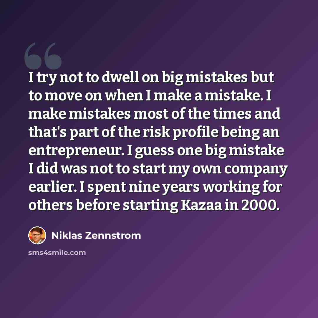 “I try not to dwell on big mistakes but to move on when I make a mistake. I make mistakes most of the times and that's part of the risk profile being an entrepreneur. I guess one big mistake I did was not to start my own company earlier. I spent nine years working for others before starting Kazaa…” quote by Niklas Zennstrom