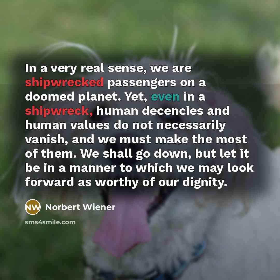 “In a very real sense, we are shipwrecked passengers on a doomed planet. Yet, even in a shipwreck, human decencies and human values do not necessarily vanish, and we must make the most of them. We shall go down, but let it be in a manner to which we may look forward as worthy of our dignity.” quote by Norbert Wiener