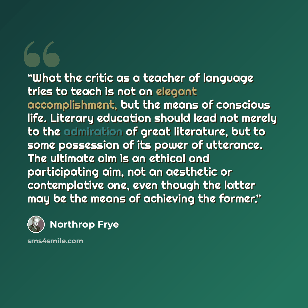 “What the critic as a teacher of language tries to teach is not an elegant accomplishment, but the means of conscious life. Literary education should lead not merely to the admiration of great literature, but to some possession of its power of utterance. The ultimate aim is an ethical and…” quote by Northrop Frye