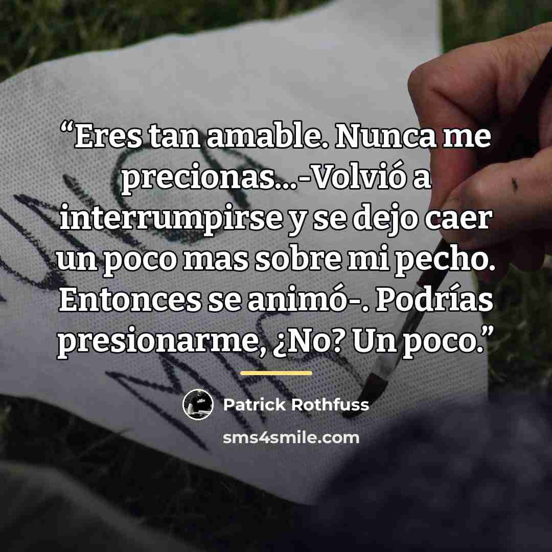 “Eres tan amable. Nunca me precionas...-Volvió a interrumpirse y se dejo caer un poco mas sobre mi pecho. Entonces se animó-. Podrías presionarme, ¿No? Un poco.” quote by Patrick Rothfuss