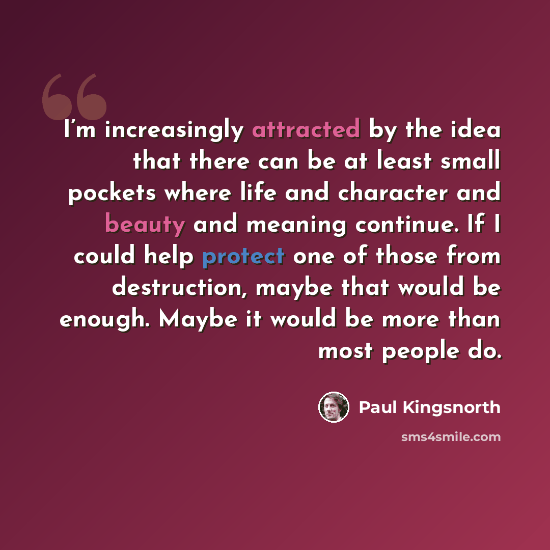 “I’m increasingly attracted by the idea that there can be at least small pockets where life and character and beauty and meaning continue. If I could help protect one of those from destruction, maybe that would be enough. Maybe it would be more than most people do.” quote by Paul Kingsnorth