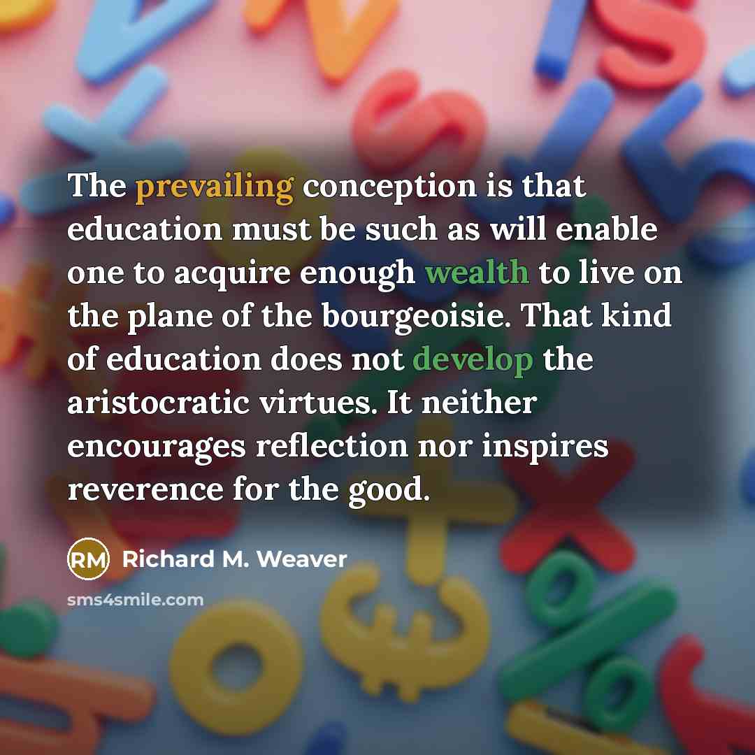 “The prevailing conception is that education must be such as will enable one to acquire enough wealth to live on the plane of the bourgeoisie. That kind of education does not develop the aristocratic virtues. It neither encourages reflection nor inspires reverence for the good.” quote by Richard M. Weaver