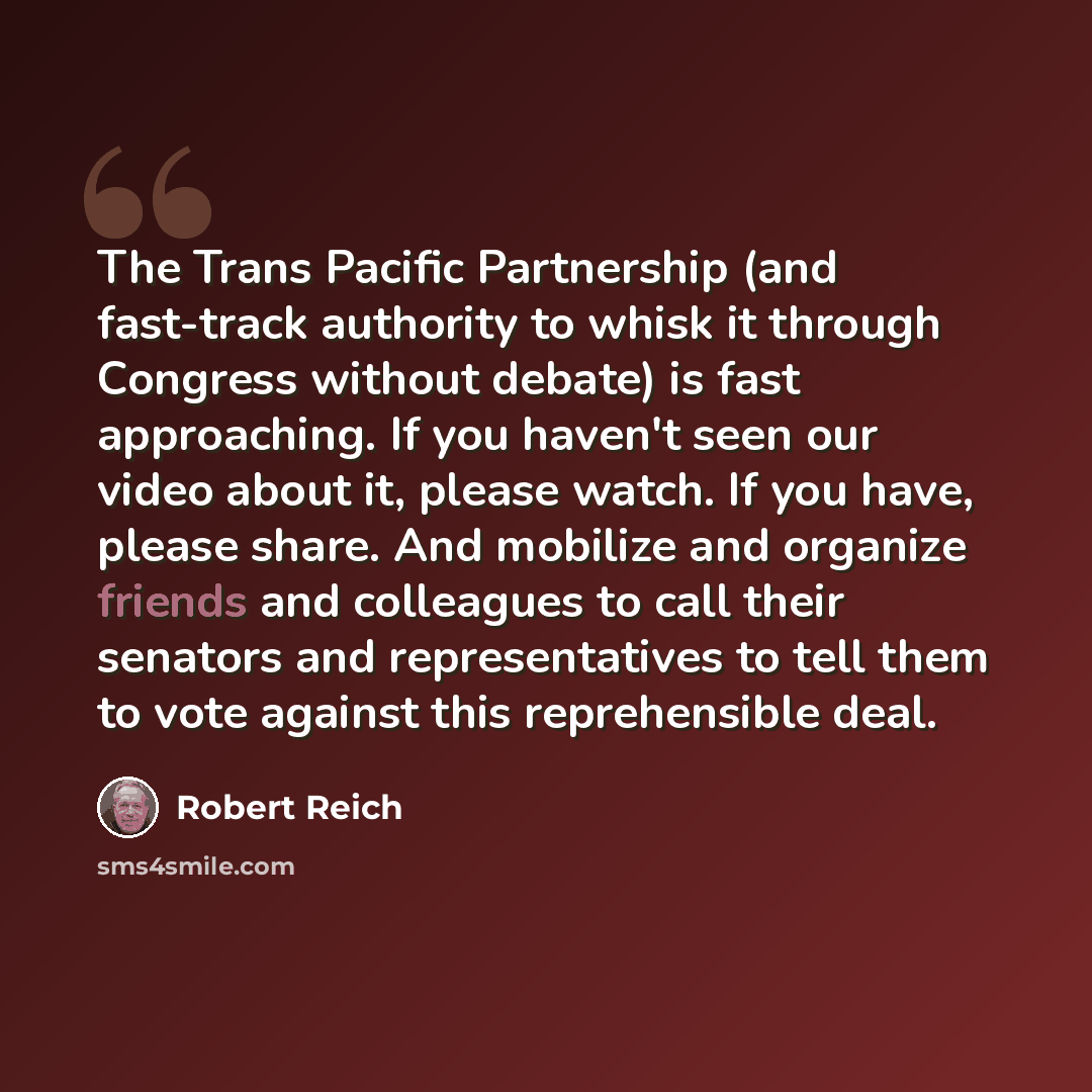 “The Trans Pacific Partnership (and fast-track authority to whisk it through Congress without debate) is fast approaching. If you haven't seen our video about it, please watch. If you have, please share. And mobilize and organize friends and colleagues to call their senators and representatives to…” quote by Robert Reich