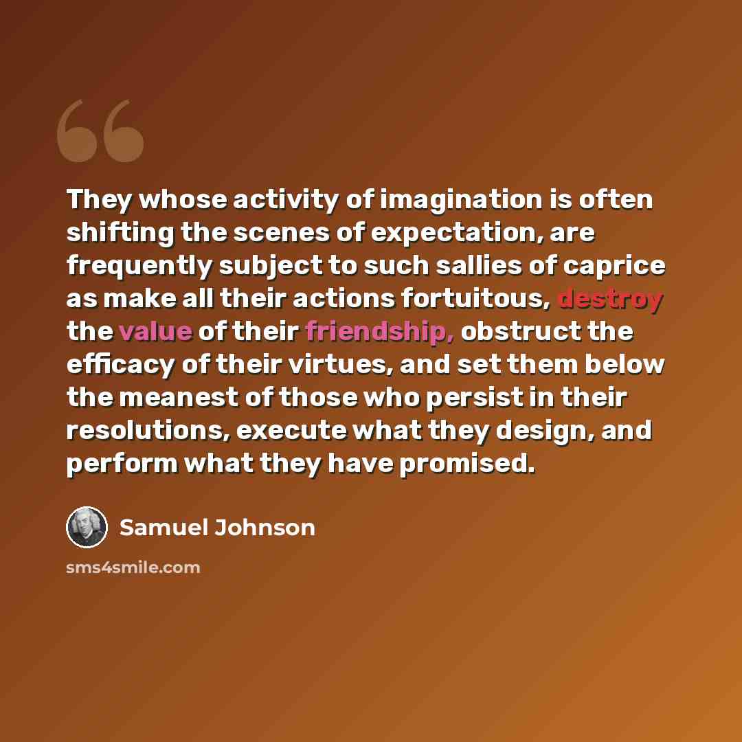 “They whose activity of imagination is often shifting the scenes of expectation, are frequently subject to such sallies of caprice as make all their actions fortuitous, destroy the value of their friendship, obstruct the efficacy of their virtues, and set them below the meanest of those who persist…” quote by Samuel Johnson