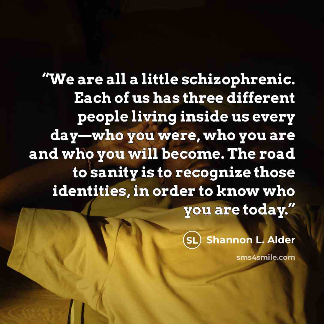 “We are all a little schizophrenic. Each of us has three different people living inside us every day—who you were, who you are and who you will become. The road to sanity is to recognize those identities, in order to know who you are today.” quote by Shannon L. Alder