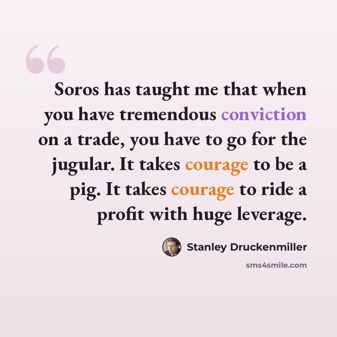 “Soros has taught me that when you have tremendous conviction on a trade, you have to go for the jugular. It takes courage to be a pig. It takes courage to ride a profit with huge leverage.” quote by Stanley Druckenmiller