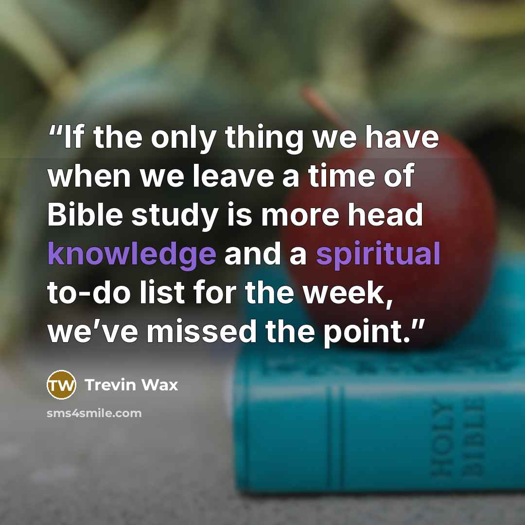 “If the only thing we have when we leave a time of Bible study is more head knowledge and a spiritual to-do list for the week, we’ve missed the point.” quote by Trevin Wax