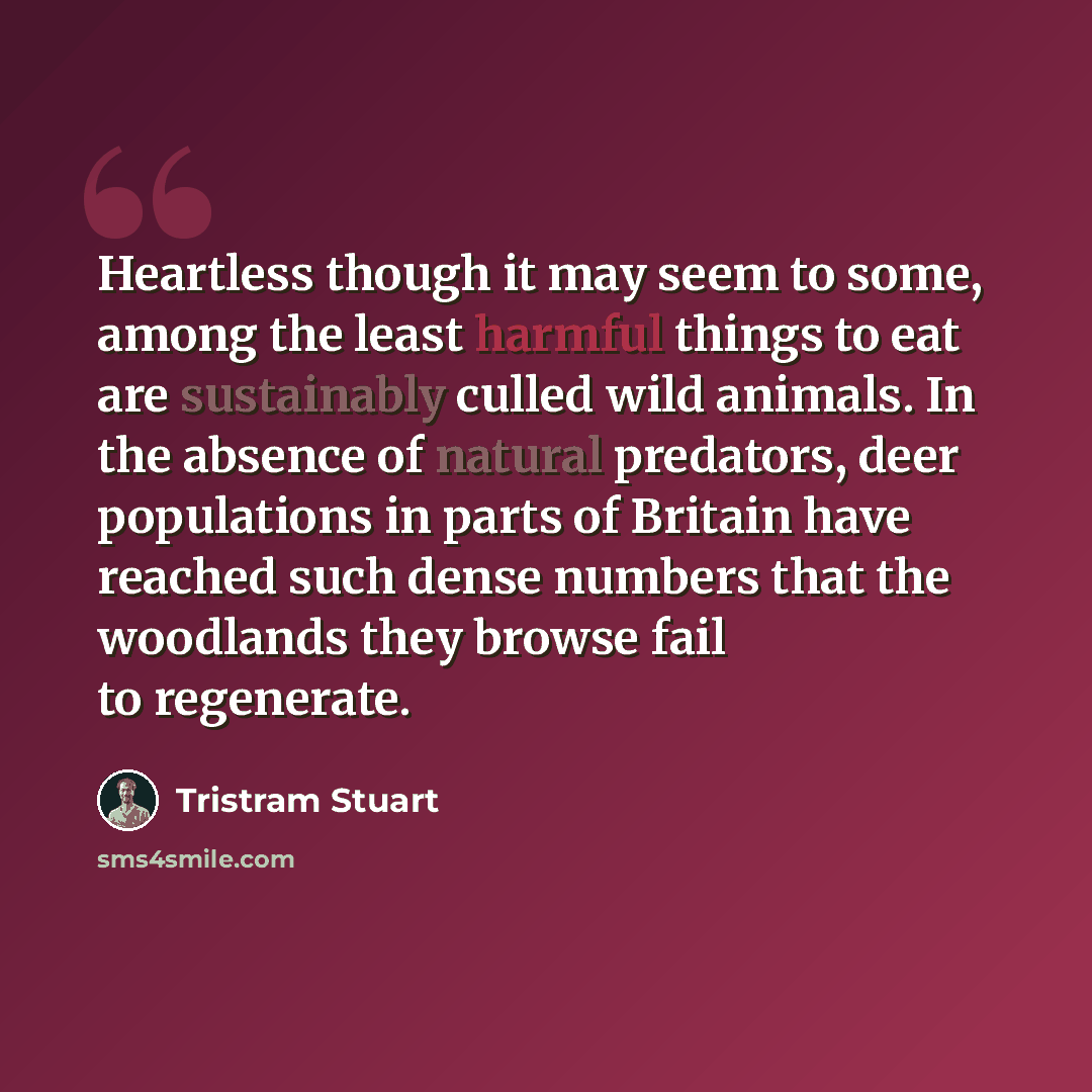 “Heartless though it may seem to some, among the least harmful things to eat are sustainably culled wild animals. In the absence of natural predators, deer populations in parts of Britain have reached such dense numbers that the woodlands they browse fail to regenerate.” quote by Tristram Stuart