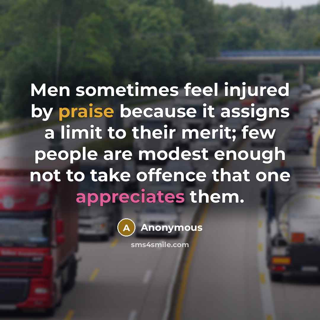 “Men sometimes feel injured by praise because it assigns a limit to their merit; few people are modest enough not to take offence that one appreciates them.” quote by Anonymous