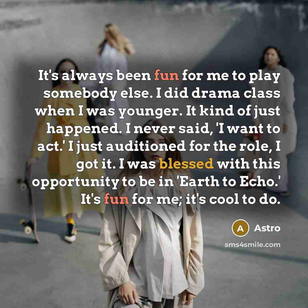 “It's always been fun for me to play somebody else. I did drama class when I was younger. It kind of just happened. I never said, 'I want to act.' I just auditioned for the role, I got it. I was blessed with this opportunity to be in 'Earth to Echo.' It's fun for me; it's cool to do.” quote by Astro