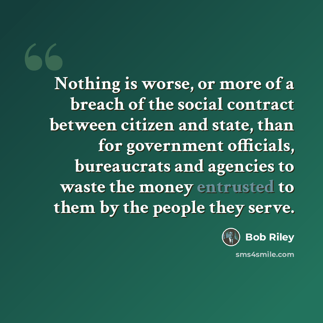 “Nothing is worse, or more of a breach of the social contract between citizen and state, than for government officials, bureaucrats and agencies to waste the money entrusted to them by the people they serve.” quote by Bob Riley