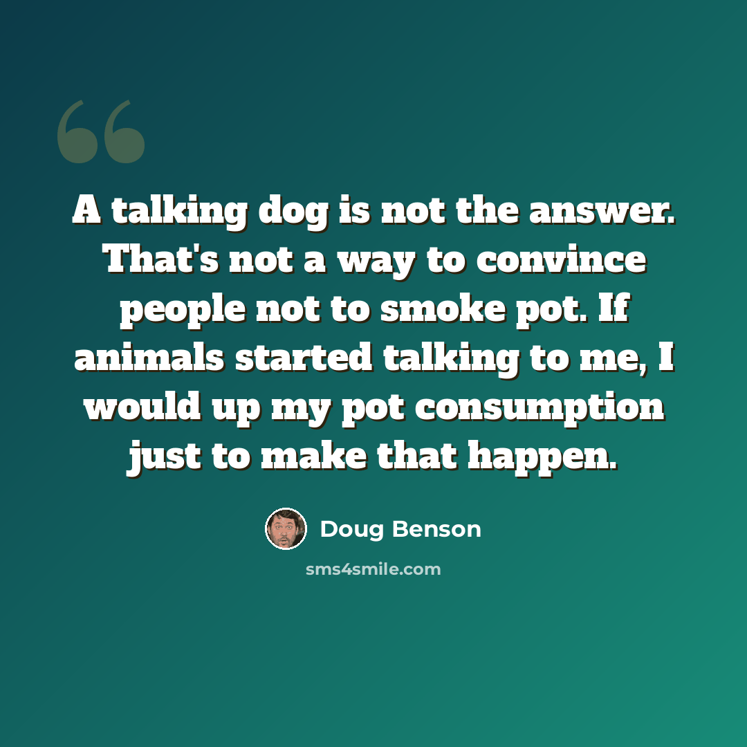 “A talking dog is not the answer. That's not a way to convince people not to smoke pot. If animals started talking to me, I would up my pot consumption just to make that happen.” quote by Doug Benson