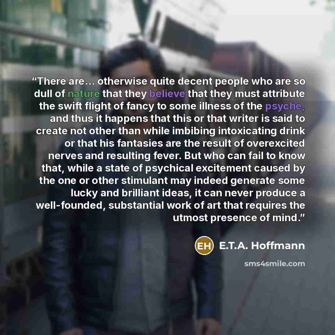 “There are... otherwise quite decent people who are so dull of nature that they believe that they must attribute the swift flight of fancy to some illness of the psyche, and thus it happens that this or that writer is said to create not other than while imbibing intoxicating drink or that his…” quote by E.T.A. Hoffmann