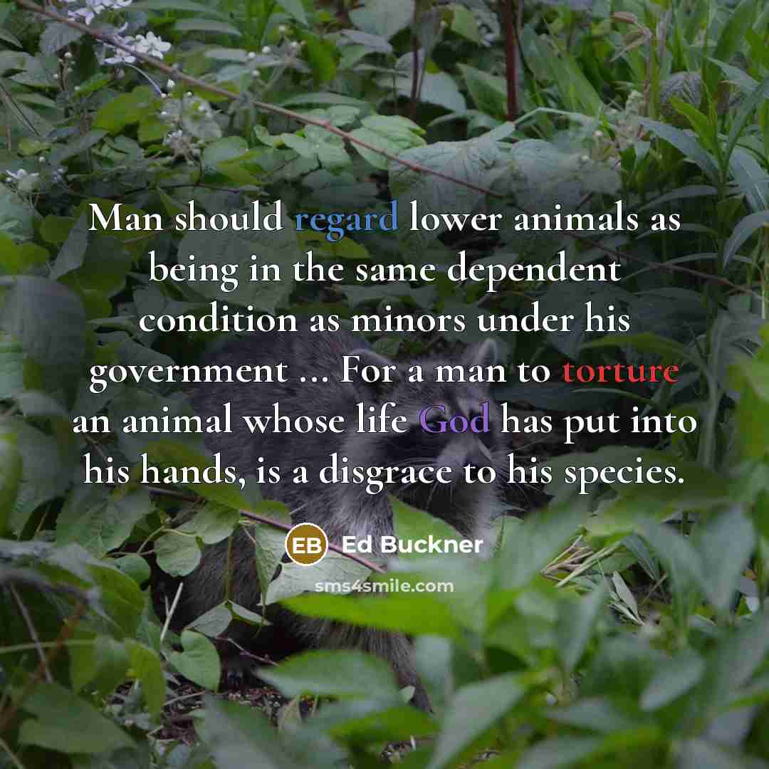 “Man should regard lower animals as being in the same dependent condition as minors under his government ... For a man to torture an animal whose life God has put into his hands, is a disgrace to his species.” quote by Ed Buckner
