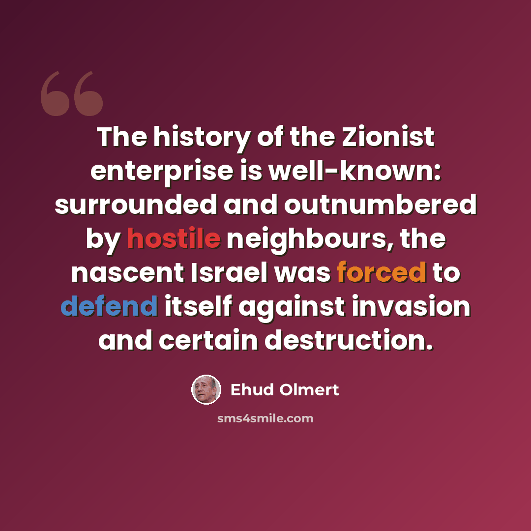 “The history of the Zionist enterprise is well-known: surrounded and outnumbered by hostile neighbours, the nascent Israel was forced to defend itself against invasion and certain destruction.” quote by Ehud Olmert